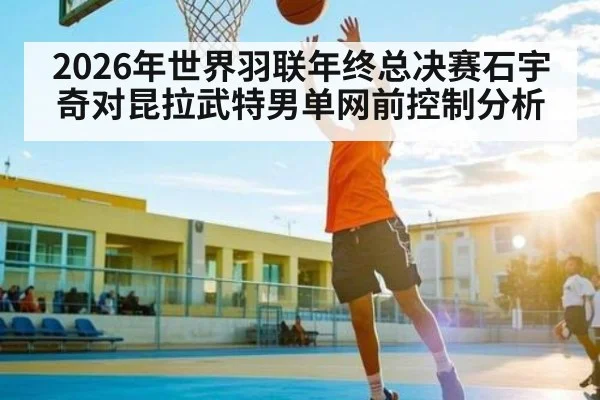 2026年世界羽联年终总决赛石宇奇对昆拉武特男单网前控制分析 - kaiyun