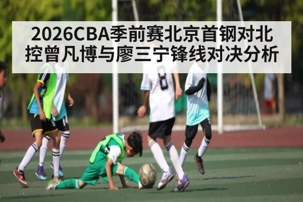 2026CBA季前赛北京首钢对北控曾凡博与廖三宁锋线对决分析 - kaiyun